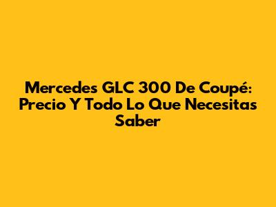 Mercedes GLC 300 De Coupé: Precio Y Todo Lo Que Necesitas Saber