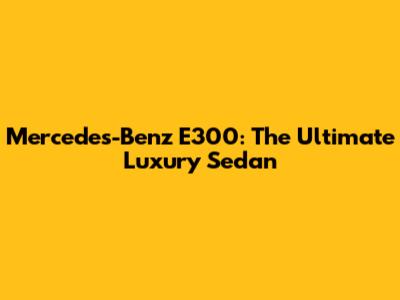 Mercedes-Benz E300: The Ultimate Luxury Sedan