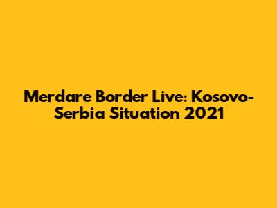 Merdare Border Live: Kosovo-Serbia Situation 2021