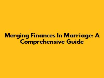 Merging Finances In Marriage: A Comprehensive Guide