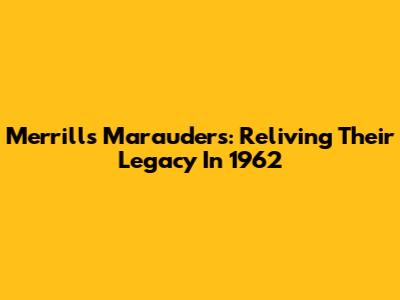 Merrill's Marauders: Reliving Their Legacy In 1962