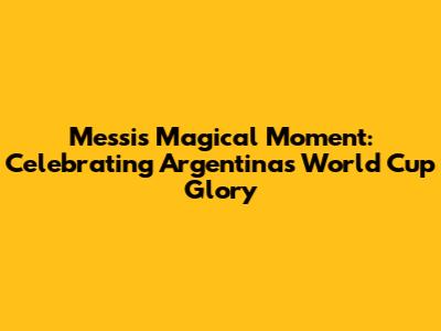 Messi's Magical Moment: Celebrating Argentina's World Cup Glory
