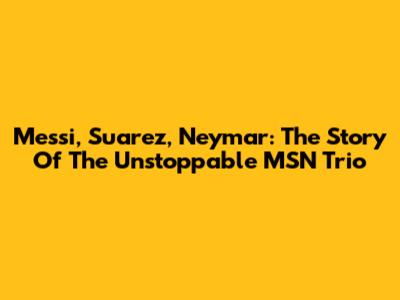 Messi, Suarez, Neymar: The Story Of The Unstoppable MSN Trio