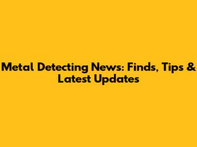 Metal Detecting News: Finds, Tips & Latest Updates