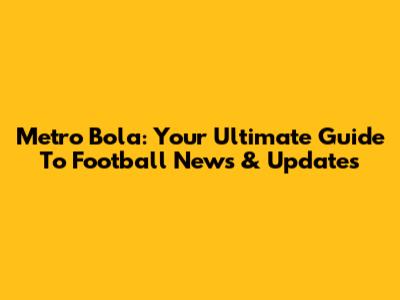 Metro Bola: Your Ultimate Guide To Football News & Updates
