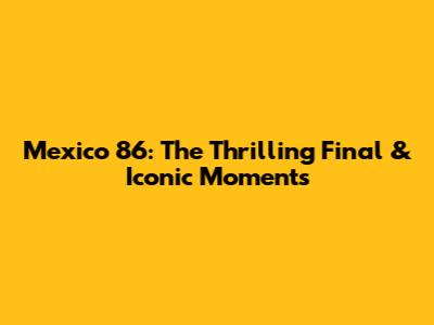 Mexico '86: The Thrilling Final & Iconic Moments