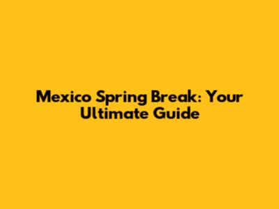 Mexico Spring Break: Your Ultimate Guide