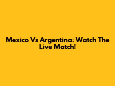 Mexico Vs Argentina: Watch The Live Match!
