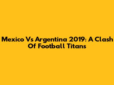 Mexico Vs Argentina 2019: A Clash Of Football Titans