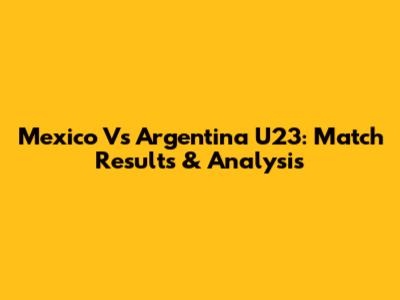 Mexico Vs Argentina U23: Match Results & Analysis