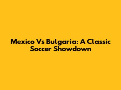 Mexico Vs Bulgaria: A Classic Soccer Showdown