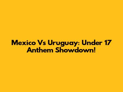 Mexico Vs Uruguay: Under 17 Anthem Showdown!