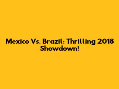 Mexico Vs. Brazil: Thrilling 2018 Showdown!