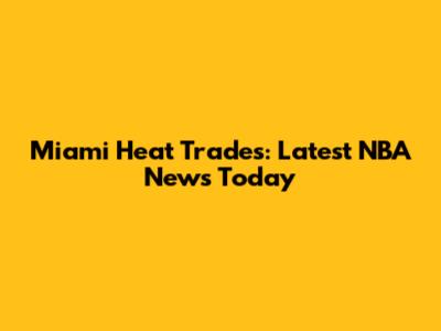 Miami Heat Trades: Latest NBA News Today