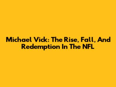 Michael Vick: The Rise, Fall, And Redemption In The NFL
