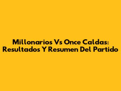 Millonarios Vs Once Caldas: Resultados Y Resumen Del Partido