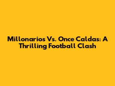 Millonarios Vs. Once Caldas: A Thrilling Football Clash