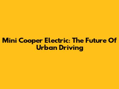 Mini Cooper Electric: The Future Of Urban Driving