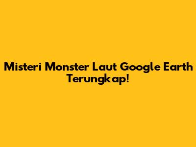 Misteri Monster Laut Google Earth Terungkap!