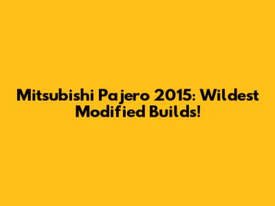 Mitsubishi Pajero 2015: Wildest Modified Builds!