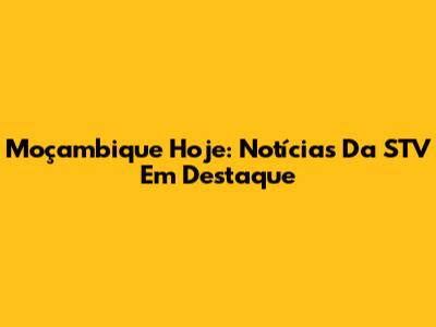 Moçambique Hoje: Notícias Da STV Em Destaque