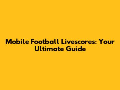 Mobile Football Livescores: Your Ultimate Guide