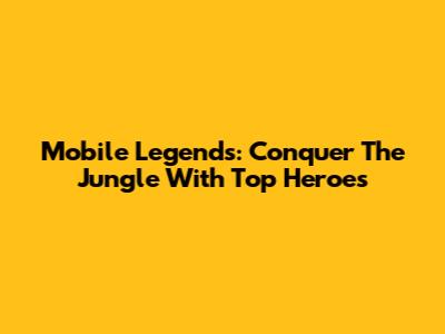 Mobile Legends: Conquer The Jungle With Top Heroes
