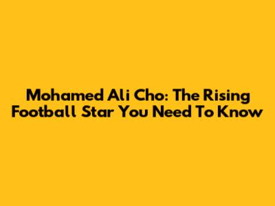 Mohamed Ali Cho: The Rising Football Star You Need To Know