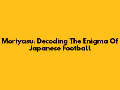 Moriyasu: Decoding The Enigma Of Japanese Football
