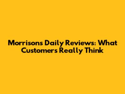 Morrisons Daily Reviews: What Customers Really Think
