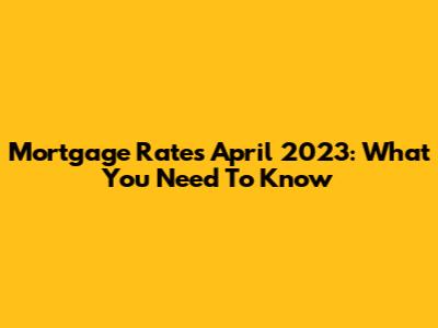 Mortgage Rates April 2023: What You Need To Know