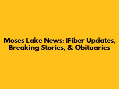 Moses Lake News: IFiber Updates, Breaking Stories, & Obituaries