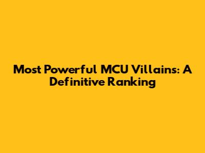 Most Powerful MCU Villains: A Definitive Ranking