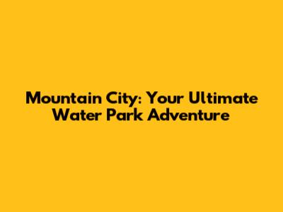 Mountain City: Your Ultimate Water Park Adventure