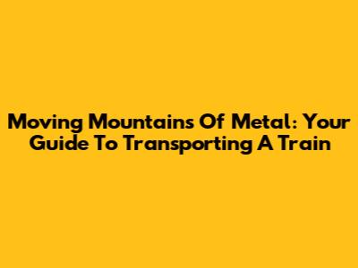 Moving Mountains Of Metal: Your Guide To Transporting A Train