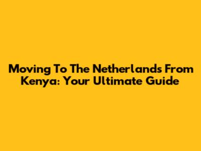 Moving To The Netherlands From Kenya: Your Ultimate Guide
