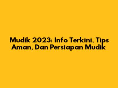 Mudik 2023: Info Terkini, Tips Aman, Dan Persiapan Mudik
