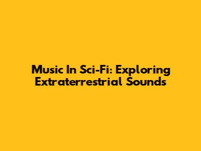 Music In Sci-Fi: Exploring Extraterrestrial Sounds