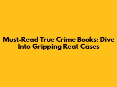 Must-Read True Crime Books: Dive Into Gripping Real Cases