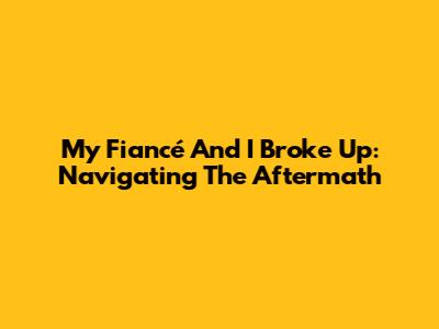 My Fiancé And I Broke Up: Navigating The Aftermath