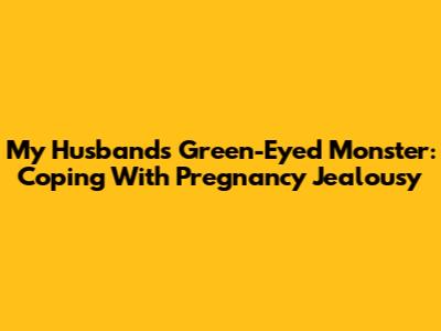My Husband's Green-Eyed Monster: Coping With Pregnancy Jealousy