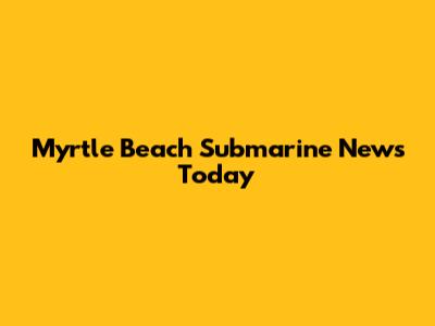 Myrtle Beach Submarine News Today