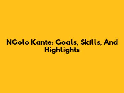 N'Golo Kante: Goals, Skills, And Highlights
