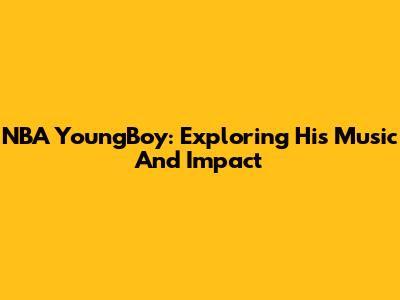 NBA YoungBoy: Exploring His Music And Impact