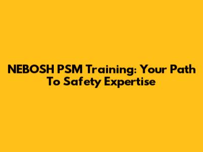 NEBOSH PSM Training: Your Path To Safety Expertise