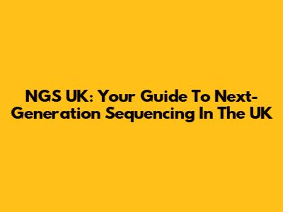 NGS UK: Your Guide To Next-Generation Sequencing In The UK
