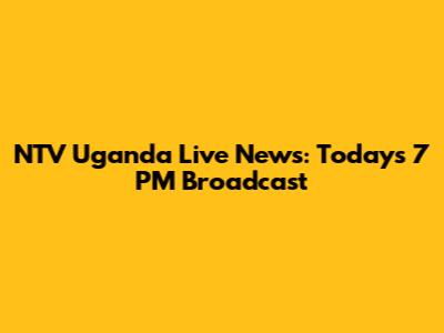 NTV Uganda Live News: Today's 7 PM Broadcast