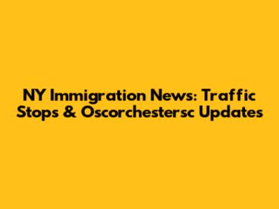 NY Immigration News: Traffic Stops & Oscorchestersc Updates