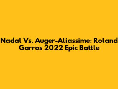 Nadal Vs. Auger-Aliassime: Roland Garros 2022 Epic Battle