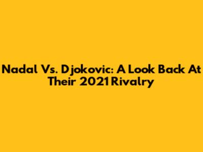Nadal Vs. Djokovic: A Look Back At Their 2021 Rivalry